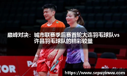 巅峰对决：城市联赛季后赛首轮大连羽毛球队vs许昌羽毛球队的精彩较量